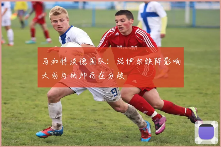 马加特谈德国队：诺伊尔缺阵影响大或与纳帅存在分歧