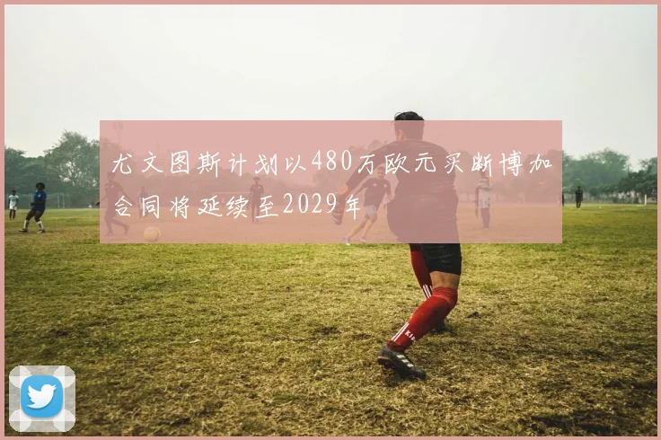 尤文图斯计划以480万欧元买断博加合同将延续至2029年