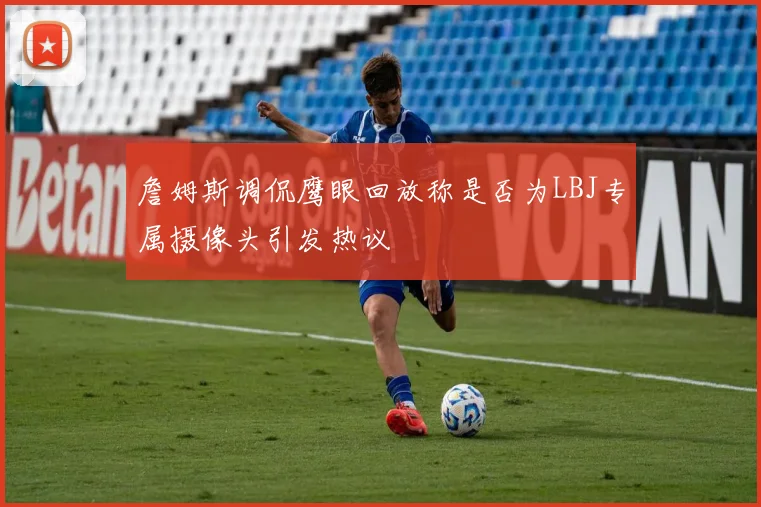 詹姆斯调侃鹰眼回放称是否为LBJ专属摄像头引发热议