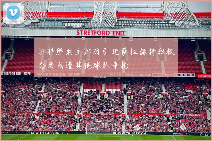 沙特胜利主帅对引进萨拉赫持积极态度或遭其他球队争抢