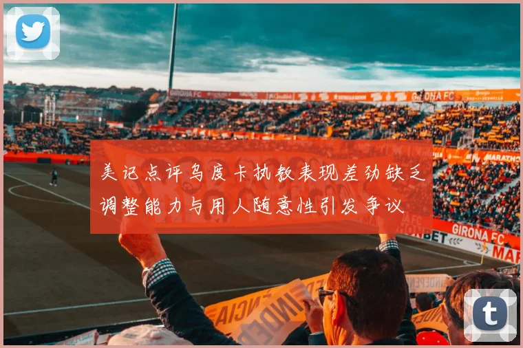 美记点评乌度卡执教表现差劲缺乏调整能力与用人随意性引发争议