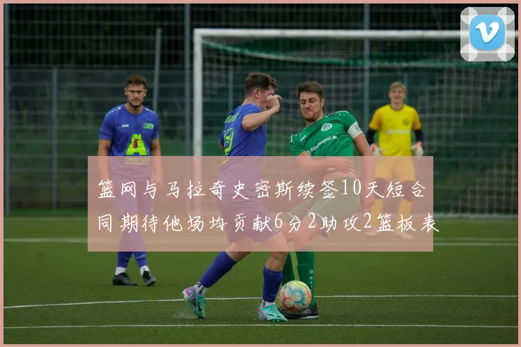 篮网与马拉奇史密斯续签10天短合同期待他场均贡献6分2助攻2篮板表现