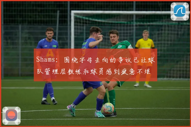 Shams：围绕字母去向的争议已让球队管理层教练和球员感到疲惫不堪