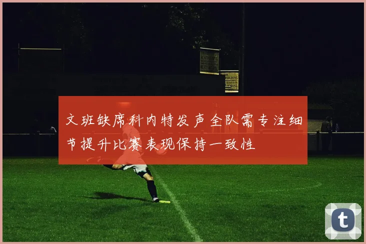 文班缺席科内特发声全队需专注细节提升比赛表现保持一致性