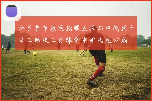 加兰首节表现抢眼五投四中斩获十分三助攻三分球命中率高达六成