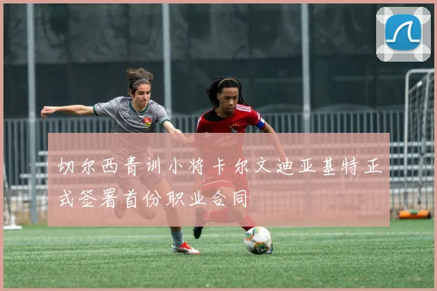 切尔西青训小将卡尔文迪亚基特正式签署首份职业合同