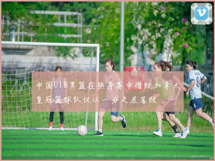 中国U18男篮在热身赛中惜败加拿大皇冠篮球队仅以一分之差落败