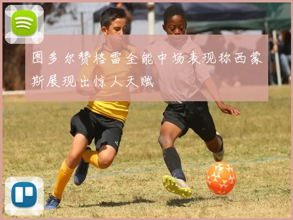 图多尔赞格雷全能中场表现称西蒙斯展现出惊人天赋