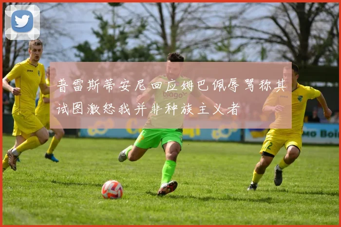 普雷斯蒂安尼回应姆巴佩辱骂称其试图激怒我并非种族主义者