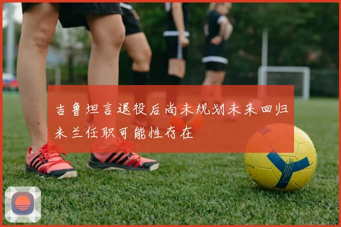 吉鲁坦言退役后尚未规划未来回归米兰任职可能性存在